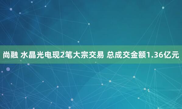 尚融 水晶光电现2笔大宗交易 总成交金额1.36亿元