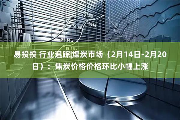 易投投 行业追踪|煤炭市场（2月14日-2月20日）：焦炭价格价格环比小幅上涨