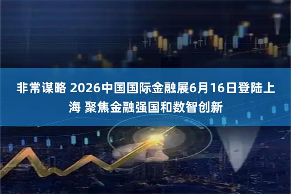 非常谋略 2026中国国际金融展6月16日登陆上海 聚焦金融强国和数智创新