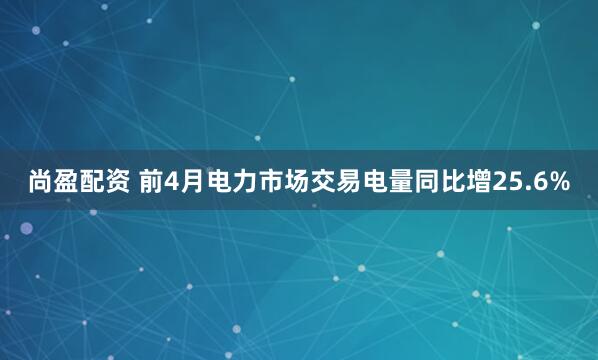尚盈配资 前4月电力市场交易电量同比增25.6%