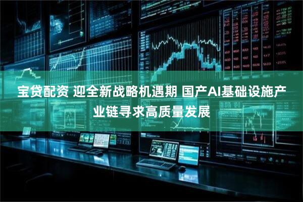 宝贷配资 迎全新战略机遇期 国产AI基础设施产业链寻求高质量发展