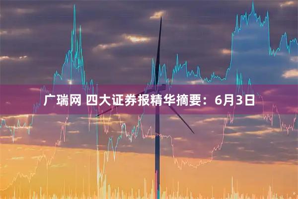 广瑞网 四大证券报精华摘要：6月3日