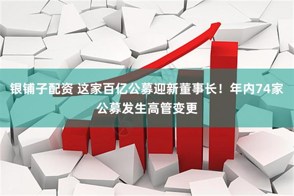 银铺子配资 这家百亿公募迎新董事长！年内74家公募发生高管变更