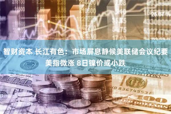 智财资本 长江有色:市场屏息静候美联储会议纪要美指微涨 8日镍价或小跌