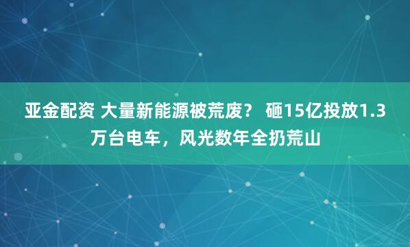 亚金配资 大量新能源被荒废？ 砸15亿投放1.3万台电车，风光数年全扔荒山