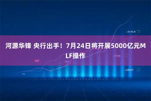 河源华锋 央行出手！7月24日将开展5000亿元MLF操作