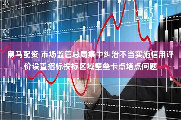 黑马配资 市场监管总局集中纠治不当实施信用评价设置招标投标区域壁垒卡点堵点问题