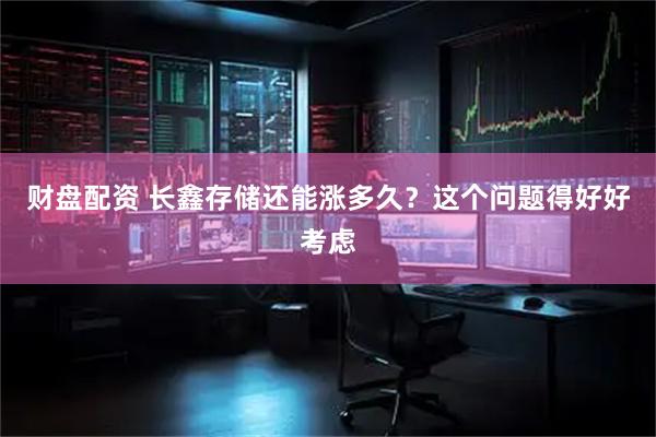 财盘配资 长鑫存储还能涨多久？这个问题得好好考虑