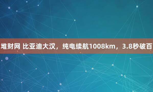 堆财网 比亚迪大汉，纯电续航1008km，3.8秒破百