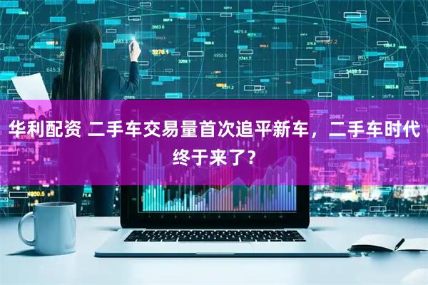 华利配资 二手车交易量首次追平新车，二手车时代终于来了？