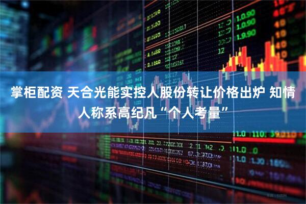 掌柜配资 天合光能实控人股份转让价格出炉 知情人称系高纪凡“个人考量”
