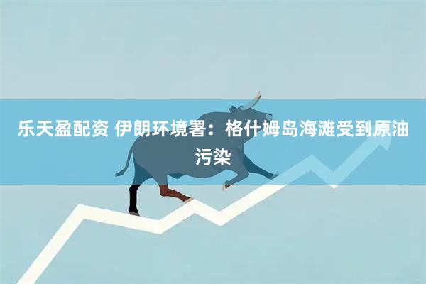 乐天盈配资 伊朗环境署：格什姆岛海滩受到原油污染